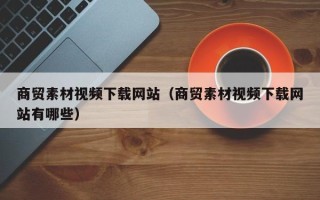 肇州商贸素材视频下载网站（商贸素材视频下载网站有哪些）