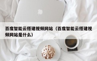 肇州百度智能云搭建视频网站（百度智能云搭建视频网站是什么）