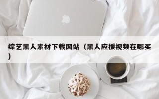 肇州综艺黑人素材下载网站（黑人应援视频在哪买）